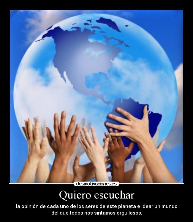 Quiero escuchar - la opinión de cada uno de los seres de este planeta e idear un mundo
del que todos nos sintamos orgullosos.