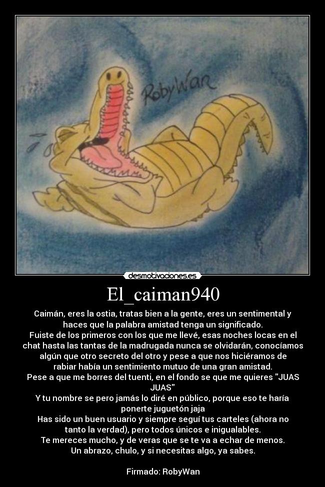 El_caiman940 - Caimán, eres la ostia, tratas bien a la gente, eres un sentimental y
haces que la palabra amistad tenga un significado.
Fuiste de los primeros con los que me llevé, esas noches locas en el
chat hasta las tantas de la madrugada nunca se olvidarán, conocíamos
algún que otro secreto del otro y pese a que nos hiciéramos de
rabiar había un sentimiento mutuo de una gran amistad.
Pese a que me borres del tuenti, en el fondo se que me quieres JUAS
JUAS
Y tu nombre se pero jamás lo diré en público, porque eso te haría
ponerte juguetón jaja
Has sido un buen usuario y siempre seguí tus carteles (ahora no
tanto la verdad), pero todos únicos e inigualables.
Te mereces mucho, y de veras que se te va a echar de menos.
Un abrazo, chulo, y si necesitas algo, ya sabes.

Firmado: RobyWan