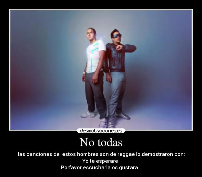 No todas - las canciones de  estos hombres son de reggae lo demostraron con:
Yo te esperare 
Porfavor escucharla os gustara...