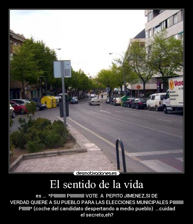 El sentido de la vida - es ... *PIIIIIIIIII PIIIIIIIIIIII VOTE A PEPITO JIMENEZ,SI DE
VERDAD QUIERE A SU PUEBLO PARA LAS ELECCIONES MUNICIPALES PIIIIIIIII
PIIIIIII* (coche del candidato despertando a medio pueblo) ...cuidad
el secreto,eh?