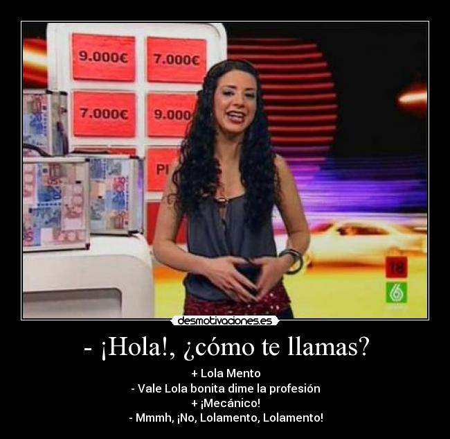 - ¡Hola!, ¿cómo te llamas? - + Lola Mento
- Vale Lola bonita dime la profesión
+ ¡Mecánico!
- Mmmh, ¡No, Lolamento, Lolamento!