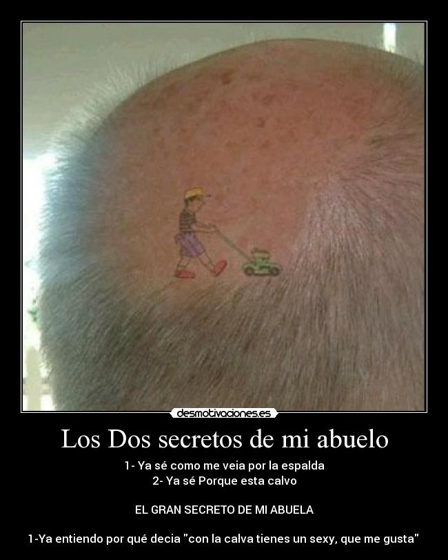 Los Dos secretos de mi abuelo - 1- Ya sé como me veia por la espalda
2- Ya sé Porque esta calvo
EL GRAN SECRETO DE MI ABUELA
1-Ya entiendo por qué decia con la calva tienes un sexy, que me gusta