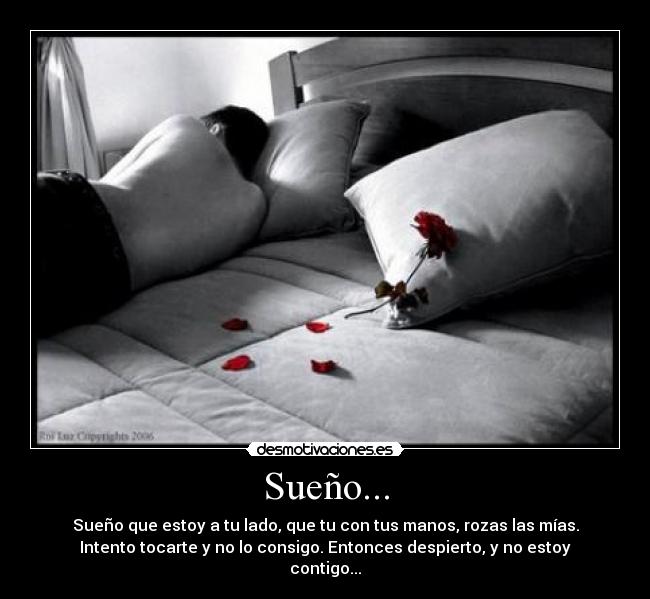 Sueño... - Sueño que estoy a tu lado, que tu con tus manos, rozas las mías.
Intento tocarte y no lo consigo. Entonces despierto, y no estoy
contigo...