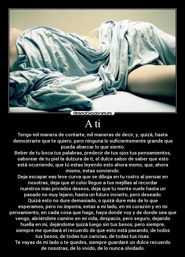 A ti - Tengo mil manera de contarte, mil maneras de decir, y, quizá, hasta
demostrarte que te quiero, pero ninguna lo suficientemente grande que
pueda abarcar lo que siento.
Beber de tu boca tus palabras, predecir de tus ojos tus pensamientos,
saborear de tu piel la dulzura de ti, el dulce sabor de saber que esto
está ocurriendo, que tú estas leyendo esto ahora msmo, que, ahora
mismo, estas sonriendo.
Deja escapar eas leve curva que se dibuja en tu rostro al pensar en
nosotras, deja que el color llegue a tus mejillas al recordar
nuestros más privados deseos, deja que tu mente vuele hasta un
pasado no muy lejano, hasta un futuro incierto, pero deseado.
Quizá esto no dure demasiado, o quizá dure más de lo que
esperamos, pero no importa, estas a mi lado, en mi corazón y en mi
pensamiento, en cada cosa que hago, haya donde voy y de donde sea que
vengo, abriéndote camino en mi vida, despacio, pero seguro, dejando
huella en mi, dejándome quizá luego sin tus besos, pero siempre,
siempre me quedará el recuerdo de que esto está pasando, de todos
tus besos, de todas tus caricias, de todas tus risas.
Te vayas de mi lado o te quedes, siempre guardaré un dulce recuerdo
de nosotras, de lo vivido, de lo nunca olvidado.