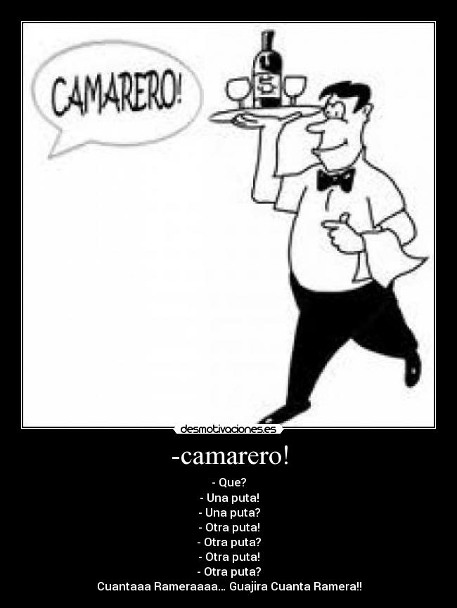 -camarero! - - Que?
- Una puta!
- Una puta?
- Otra puta!
- Otra puta?
- Otra puta!
- Otra puta?
Cuantaaa Rameraaaa… Guajira Cuanta Ramera!!