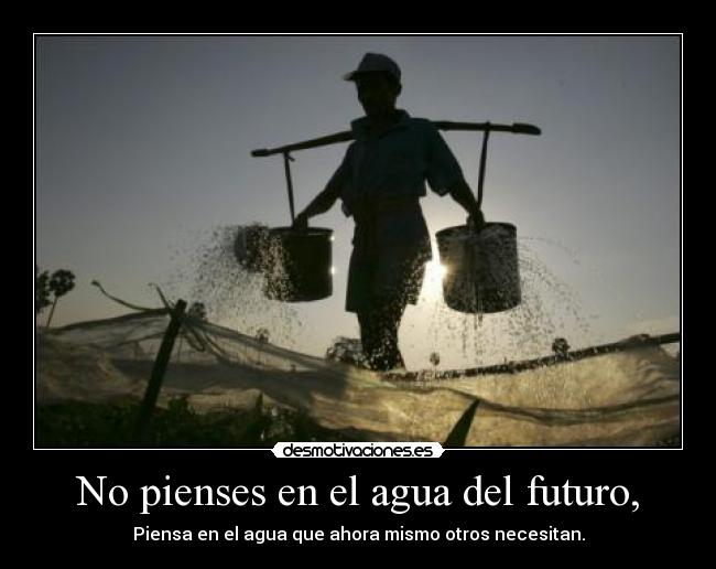 No pienses en el agua del futuro, - Piensa en el agua que ahora mismo otros necesitan.