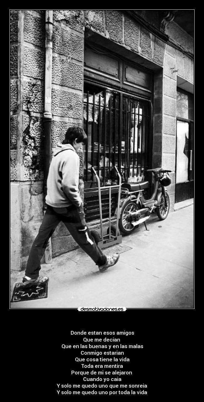 - Donde estan esos amigos
Que me decian
Que en las buenas y en las malas
Conmigo estarian
Que cosa tiene la vida
Toda era mentira
Porque de mi se alejaron
Cuando yo caia
Y solo me quedo uno que me sonreia
Y solo me quedo uno por toda la vida