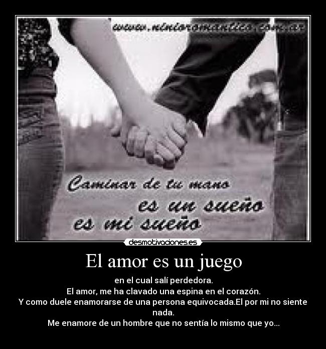 El amor es un juego - en el cual salí perdedora.
El amor, me ha clavado una espina en el corazón.
Y como duele enamorarse de una persona equivocada.El por mi no siente nada.
Me enamore de un hombre que no sentía lo mismo que yo...
