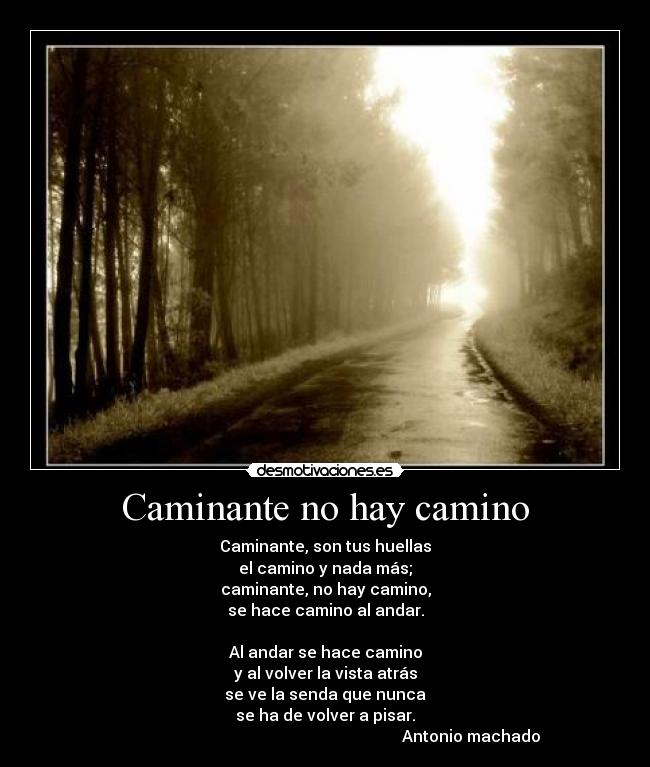 Caminante no hay camino - Caminante, son tus huellas
el camino y nada más;
caminante, no hay camino,
se hace camino al andar.

Al andar se hace camino
y al volver la vista atrás
se ve la senda que nunca
se ha de volver a pisar.
                                                                         Antonio machado