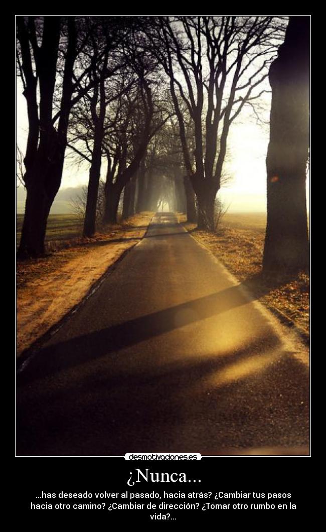 ¿Nunca... - ...has deseado volver al pasado, hacia atrás? ¿Cambiar tus pasos
hacia otro camino? ¿Cambiar de dirección? ¿Tomar otro rumbo en la
vida?...