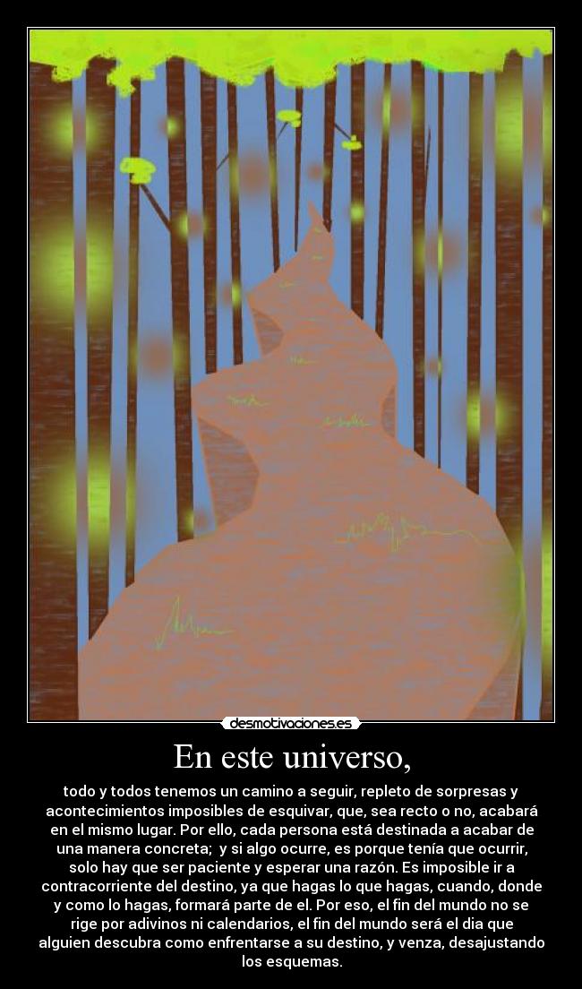 En este universo, - todo y todos tenemos un camino a seguir, repleto de sorpresas y
acontecimientos imposibles de esquivar, que, sea recto o no, acabará
en el mismo lugar. Por ello, cada persona está destinada a acabar de
una manera concreta; y si algo ocurre, es porque tenía que ocurrir,
solo hay que ser paciente y esperar una razón. Es imposible ir a
contracorriente del destino, ya que hagas lo que hagas, cuando, donde
y como lo hagas, formará parte de el. Por eso, el fin del mundo no se
rige por adivinos ni calendarios, el fin del mundo será el dia que
alguien descubra como enfrentarse a su destino, y venza, desajustando
los esquemas.