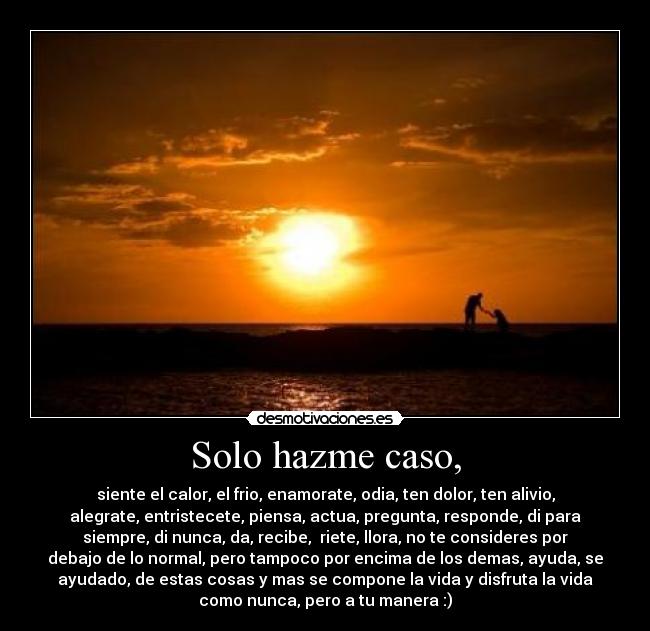 Solo hazme caso, - siente el calor, el frio, enamorate, odia, ten dolor, ten alivio,
alegrate, entristecete, piensa, actua, pregunta, responde, di para
siempre, di nunca, da, recibe,  riete, llora, no te consideres por
debajo de lo normal, pero tampoco por encima de los demas, ayuda, se
ayudado, de estas cosas y mas se compone la vida y disfruta la vida
como nunca, pero a tu manera :)