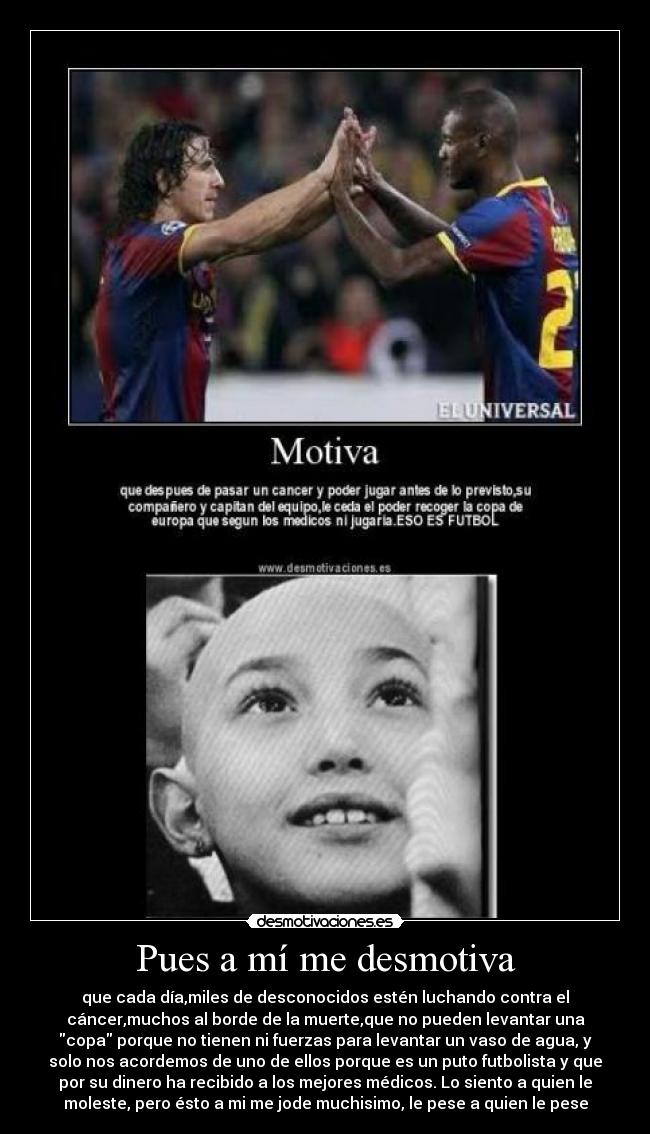 Pues a mí me desmotiva - que cada día,miles de desconocidos estén luchando contra el
cáncer,muchos al borde de la muerte,que no pueden levantar una
copa porque no tienen ni fuerzas para levantar un vaso de agua, y
solo nos acordemos de uno de ellos porque es un puto futbolista y que
por su dinero ha recibido a los mejores médicos. Lo siento a quien le
moleste, pero ésto a mi me jode muchisimo, le pese a quien le pese