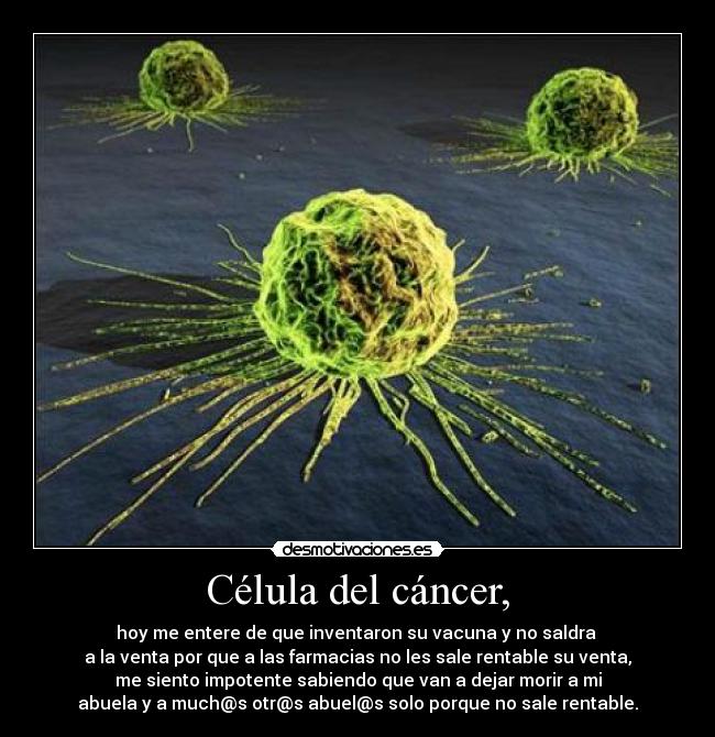 Célula del cáncer, - hoy me entere de que inventaron su vacuna y no saldra 
a la venta por que a las farmacias no les sale rentable su venta,
me siento impotente sabiendo que van a dejar morir a mi
abuela y a much@s otr@s abuel@s solo porque no sale rentable.