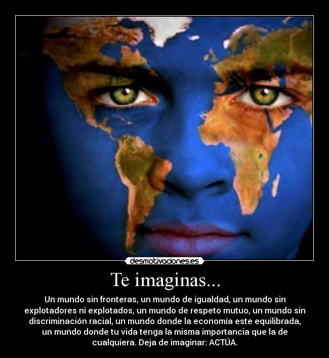 Te imaginas... - Un mundo sin fronteras, un mundo de igualdad, un mundo sin
explotadores ni explotados, un mundo de respeto mutuo, un mundo sin
discriminación racial, un mundo donde la economía este equilibrada,
un mundo donde tu vida tenga la misma importancia que la de
cualquiera. Deja de imaginar: ACTÚA.