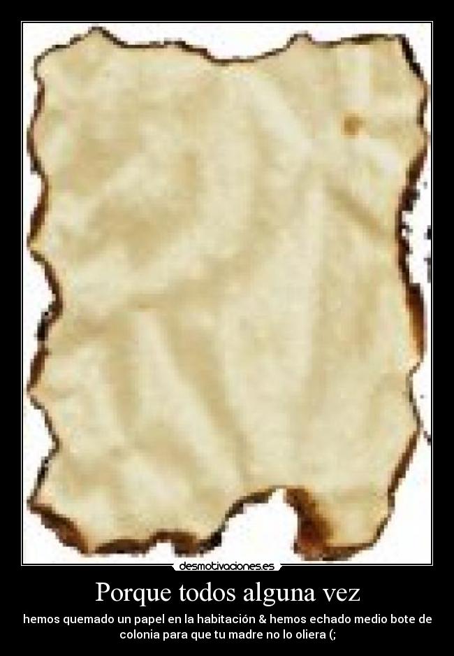 Porque todos alguna vez - hemos quemado un papel en la habitación & hemos echado medio bote de
colonia para que tu madre no lo oliera (;