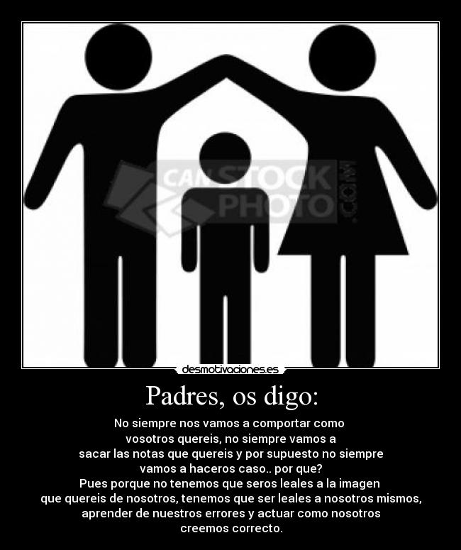 Padres, os digo: - No siempre nos vamos a comportar como 
vosotros quereis, no siempre vamos a
sacar las notas que quereis y por supuesto no siempre
vamos a haceros caso.. por que?
Pues porque no tenemos que seros leales a la imagen 
que quereis de nosotros, tenemos que ser leales a nosotros mismos,
aprender de nuestros errores y actuar como nosotros
creemos correcto.