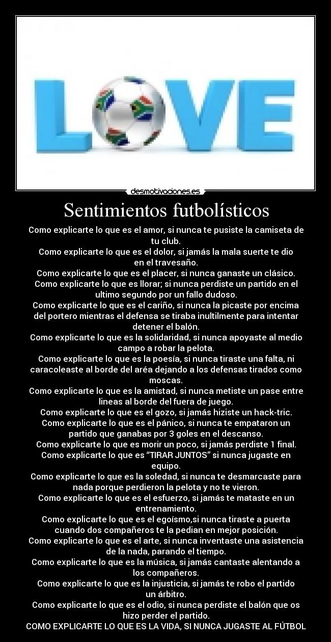 Sentimientos futbolísticos - Como explicarte lo que es el amor, si nunca te pusiste la camiseta de
tu club.
Como explicarte lo que es el dolor, si jamás la mala suerte te dio
en el travesaño.
Como explicarte lo que es el placer, si nunca ganaste un clásico.
Como explicarte lo que es llorar; si nunca perdiste un partido en el
ultimo segundo por un fallo dudoso.
Como explicarte lo que es el cariño, si nunca la picaste por encima
del portero mientras el defensa se tiraba inultilmente para intentar
detener el balón.
Como explicarte lo que es la solidaridad, si nunca apoyaste al medio
campo a robar la pelota.
Como explicarte lo que es la poesía, si nunca tiraste una falta, ni
caracoleaste al borde del aréa dejando a los defensas tirados como
moscas.
Como explicarte lo que es la amistad, si nunca metiste un pase entre
lineas al borde del fuera de juego.
Como explicarte lo que es el gozo, si jamás hiziste un hack-tric.
Como explicarte lo que es el pánico, si nunca te empataron un
partido que ganabas por 3 goles en el descanso.
Como explicarte lo que es morir un poco, si jamás perdiste 1 final.
Como explicarte lo que es “TIRAR JUNTOS” si nunca jugaste en
equipo.
Como explicarte lo que es la soledad, si nunca te desmarcaste para
nada porque perdieron la pelota y no te vieron.
Como explicarte lo que es el esfuerzo, si jamás te mataste en un
entrenamiento.
Como explicarte lo que es el egoísmo,si nunca tiraste a puerta
cuando dos compañeros te la pedian en mejor posición.
Como explicarte lo que es el arte, si nunca inventaste una asistencia
de la nada, parando el tiempo.
Como explicarte lo que es la música, si jamás cantaste alentando a
los compañeros.
Como explicarte lo que es la injusticia, si jamás te robo el partido
un árbitro.
Como explicarte lo que es el odio, si nunca perdiste el balón que os
hizo perder el partido.
COMO EXPLICARTE LO QUE ES LA VIDA, SI NUNCA JUGASTE AL FÚTBOL