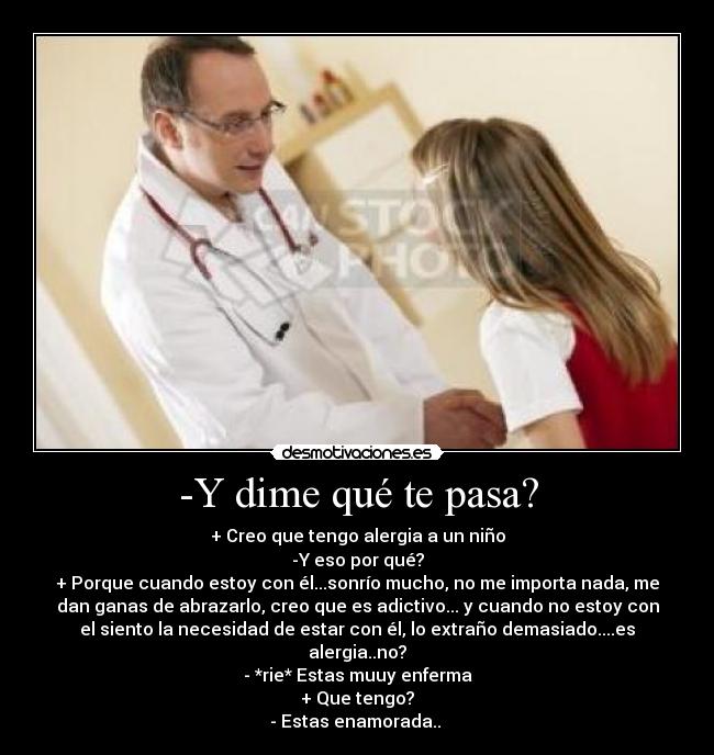 -Y dime qué te pasa? - + Creo que tengo alergia a un niño
-Y eso por qué?
+ Porque cuando estoy con él...sonrío mucho, no me importa nada, me
dan ganas de abrazarlo, creo que es adictivo... y cuando no estoy con
el siento la necesidad de estar con él, lo extraño demasiado....es
alergia..no?
- *rie* Estas muuy enferma
+ Que tengo?
- Estas enamorada..
