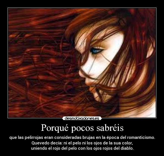 Porqué pocos sabréis - que las pelirrojas eran consideradas brujas en la época del romanticismo.
Quevedo decía: ni el pelo ni los ojos de la sua color,
uniendo el rojo del pelo con los ojos rojos del diablo.