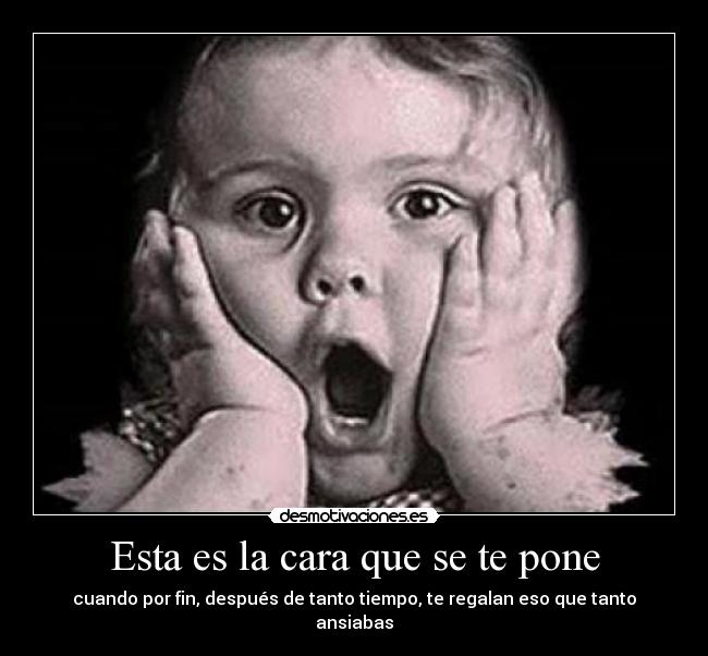 Esta es la cara que se te pone - cuando por fin, después de tanto tiempo, te regalan eso que tanto ansiabas