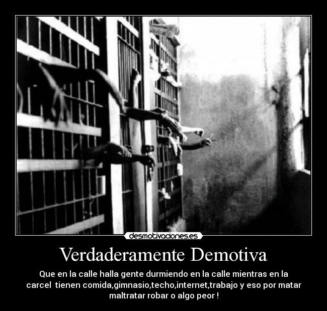 Verdaderamente Demotiva - Que en la calle halla gente durmiendo en la calle mientras en la
carcel tienen comida,gimnasio,techo,internet,trabajo y eso por matar
maltratar robar o algo peor !