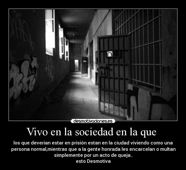 Vivo en la sociedad en la que - los que deverian estar en prisión estan en la ciudad viviendo como una
persona normal,mientras que a la gente honrada les encarcelan o multan
simplemente por un acto de queja..
esto Desmotiva