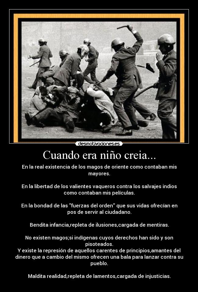 Cuando era niño creia... - En la real existencia de los magos de oriente como contaban mis
mayores.
En la libertad de los valientes vaqueros contra los salvajes indios
como contaban mis películas.
En la bondad de las fuerzas del orden que sus vidas ofrecían en
pos de servir al ciudadano.
Bendita infancia,repleta de ilusiones,cargada de mentiras.
No existen magos;si indígenas cuyos derechos han sido y son
pisoteados.
Y existe la represión de aquellos carentes de principios,amantes del
dinero que a cambio del mismo ofrecen una bala para lanzar contra su
pueblo.
Maldita realidad,repleta de lamentos,cargada de injusticias.
