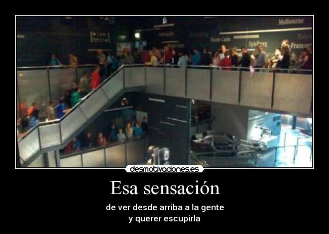 Esa sensación - de ver desde arriba a la gente
y querer escupirla