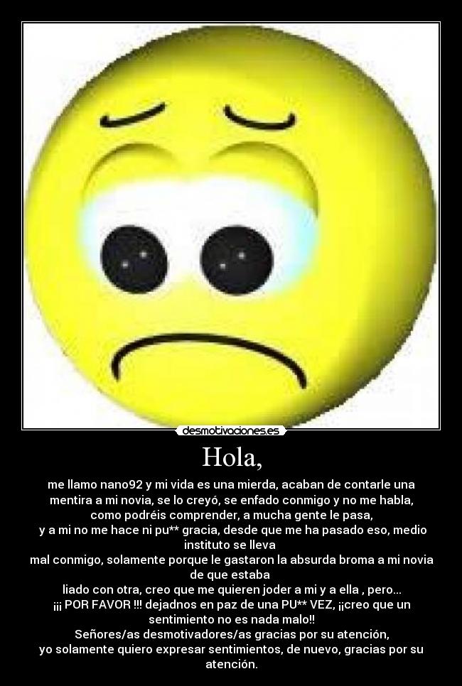Hola, - me llamo nano92 y mi vida es una mierda, acaban de contarle una
mentira a mi novia, se lo creyó, se enfado conmigo y no me habla,
como podréis comprender, a mucha gente le pasa,
y a mi no me hace ni pu** gracia, desde que me ha pasado eso, medio
instituto se lleva
mal conmigo, solamente porque le gastaron la absurda broma a mi novia
de que estaba
liado con otra, creo que me quieren joder a mi y a ella , pero...
¡¡¡ POR FAVOR !!! dejadnos en paz de una PU** VEZ, ¡¡creo que un
sentimiento no es nada malo!!
Señores/as desmotivadores/as gracias por su atención,
yo solamente quiero expresar sentimientos, de nuevo, gracias por su
atención.
