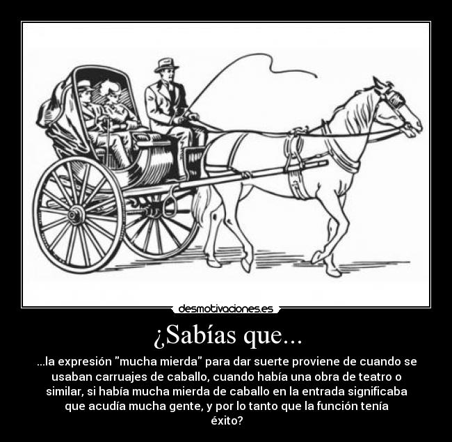 ¿Sabías que... - ...la expresión mucha mierda para dar suerte proviene de cuando se
usaban carruajes de caballo, cuando había una obra de teatro o
similar, si había mucha mierda de caballo en la entrada significaba
que acudía mucha gente, y por lo tanto que la función tenía
éxito?