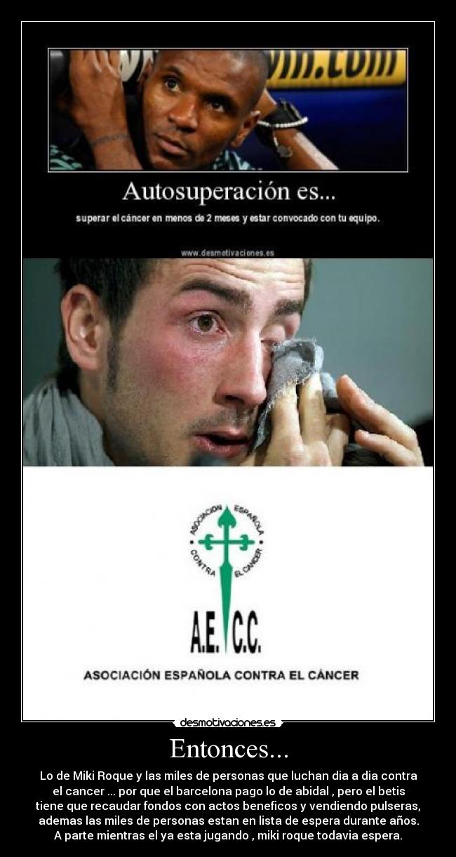 Entonces... - Lo de Miki Roque y las miles de personas que luchan dia a dia contra
el cancer ... por que el barcelona pago lo de abidal , pero el betis
tiene que recaudar fondos con actos beneficos y vendiendo pulseras,
ademas las miles de personas estan en lista de espera durante años.
A parte mientras el ya esta jugando , miki roque todavia espera.