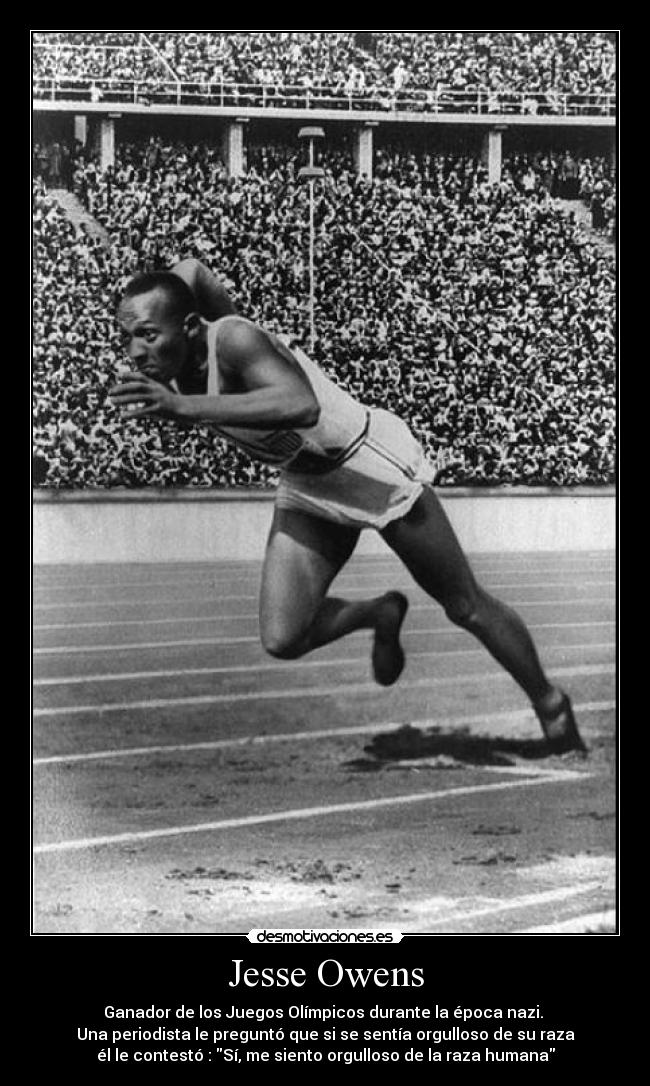 Jesse Owens - Ganador de los Juegos Olímpicos durante la época nazi.
Una periodista le preguntó que si se sentía orgulloso de su raza
él le contestó : Sí, me siento orgulloso de la raza humana