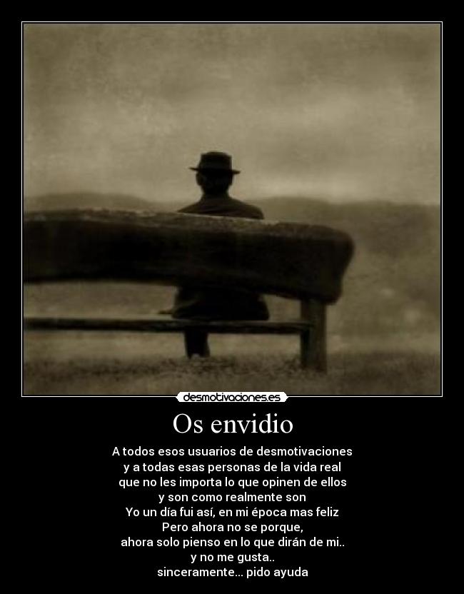 Os envidio - A todos esos usuarios de desmotivaciones
y a todas esas personas de la vida real
que no les importa lo que opinen de ellos
y son como realmente son
Yo un día fui así, en mi época mas feliz
Pero ahora no se porque,
ahora solo pienso en lo que dirán de mi..
y no me gusta..
sinceramente... pido ayuda