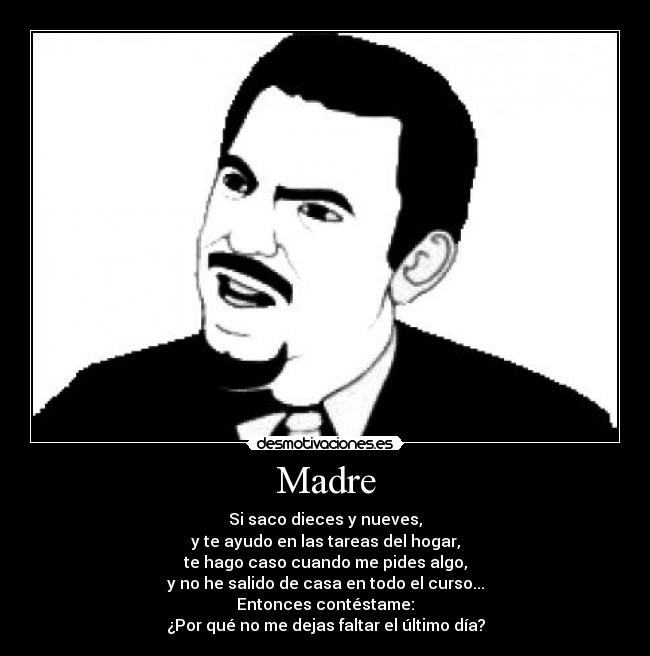 Madre - Si saco dieces y nueves,
y te ayudo en las tareas del hogar,
te hago caso cuando me pides algo,
y no he salido de casa en todo el curso...
Entonces contéstame:
¿Por qué no me dejas faltar el último día?