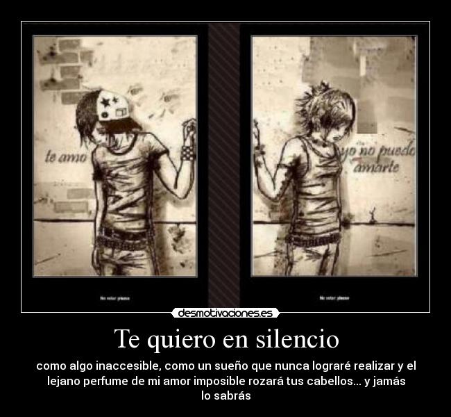 Te quiero en silencio - como algo inaccesible, como un sueño que nunca lograré realizar y el
lejano perfume de mi amor imposible rozará tus cabellos... y jamás
lo sabrás