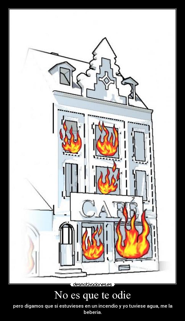 No es que te odie - pero digamos que si estuvieses en un incendio y yo tuviese agua, me la beberia.