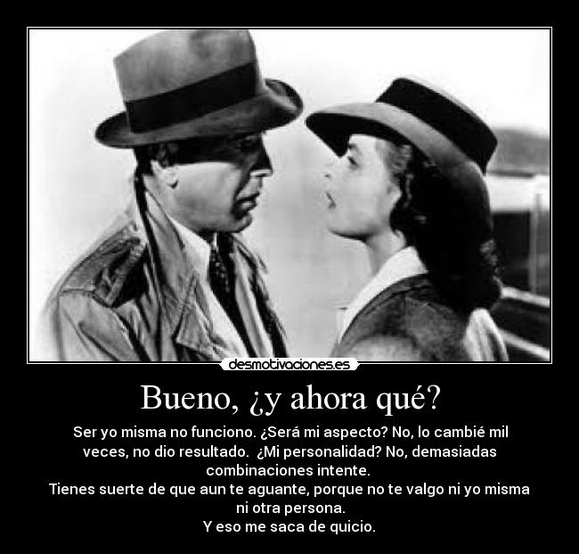 Bueno, ¿y ahora qué? - Ser yo misma no funciono. ¿Será mi aspecto? No, lo cambié mil
veces, no dio resultado. ¿Mi personalidad? No, demasiadas
combinaciones intente.
Tienes suerte de que aun te aguante, porque no te valgo ni yo misma
ni otra persona.
Y eso me saca de quicio.