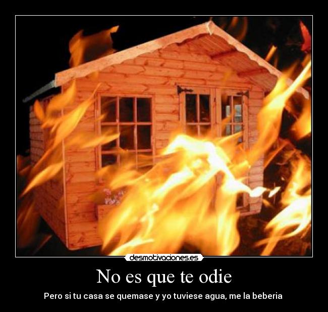 No es que te odie - Pero si tu casa se quemase y yo tuviese agua, me la beberia 