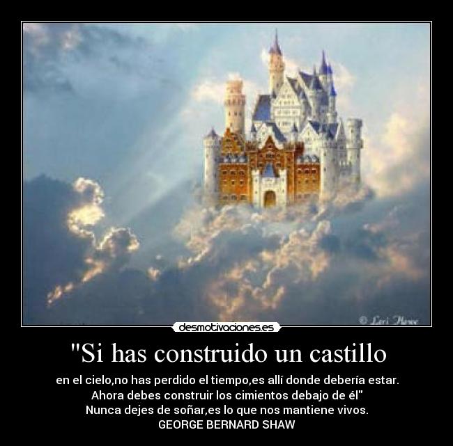 Si has construido un castillo - en el cielo,no has perdido el tiempo,es allí donde debería estar.
Ahora debes construir los cimientos debajo de él
Nunca dejes de soñar,es lo que nos mantiene vivos.
GEORGE BERNARD SHAW