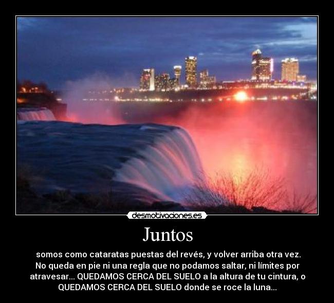 Juntos - somos como cataratas puestas del revés, y volver arriba otra vez.
No queda en pie ni una regla que no podamos saltar, ni límites por
atravesar... QUEDAMOS CERCA DEL SUELO a la altura de tu cintura, o
QUEDAMOS CERCA DEL SUELO donde se roce la luna...