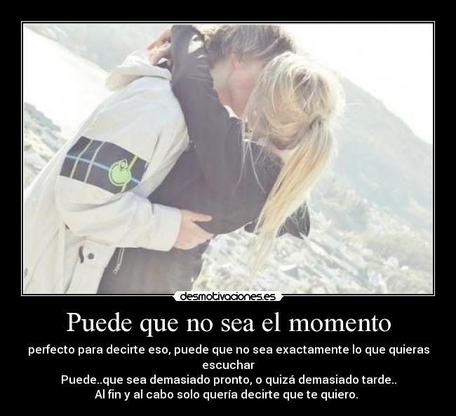 Puede que no sea el momento - perfecto para decirte eso, puede que no sea exactamente lo que quieras escuchar
Puede..que sea demasiado pronto, o quizá demasiado tarde..
Al fin y al cabo solo quería decirte que te quiero. 