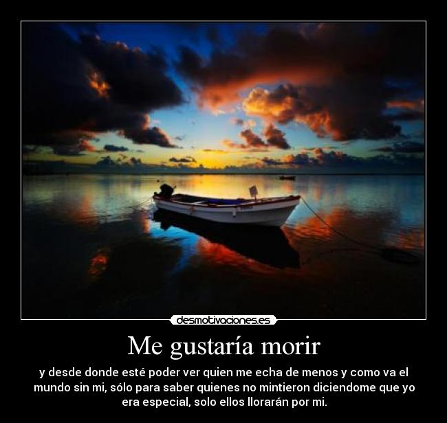 Me gustaría morir - y desde donde esté poder ver quien me echa de menos y como va el
mundo sin mi, sólo para saber quienes no mintieron diciendome que yo
era especial, solo ellos llorarán por mi.