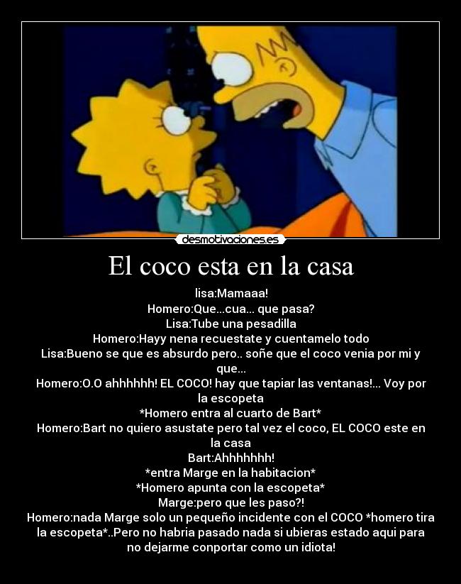 El coco esta en la casa - lisa:Mamaaa!
Homero:Que...cua... que pasa?
Lisa:Tube una pesadilla
Homero:Hayy nena recuestate y cuentamelo todo
Lisa:Bueno se que es absurdo pero.. soñe que el coco venia por mi y
que...
Homero:O.O ahhhhhh! EL COCO! hay que tapiar las ventanas!... Voy por
la escopeta
*Homero entra al cuarto de Bart*
Homero:Bart no quiero asustate pero tal vez el coco, EL COCO este en
la casa
Bart:Ahhhhhhh!
*entra Marge en la habitacion*
*Homero apunta con la escopeta*
Marge:pero que les paso?!
Homero:nada Marge solo un pequeño incidente con el COCO *homero tira
la escopeta*..Pero no habria pasado nada si ubieras estado aqui para
no dejarme conportar como un idiota!