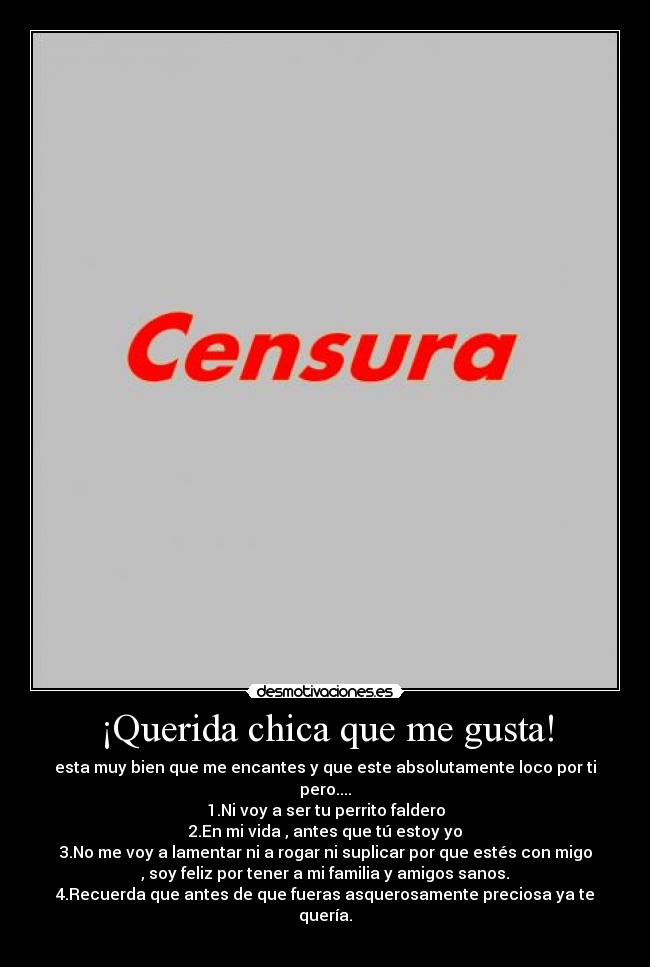 ¡Querida chica que me gusta! - esta muy bien que me encantes y que este absolutamente loco por ti
pero....
1.Ni voy a ser tu perrito faldero
2.En mi vida , antes que tú estoy yo
3.No me voy a lamentar ni a rogar ni suplicar por que estés con migo
, soy feliz por tener a mi familia y amigos sanos.
4.Recuerda que antes de que fueras asquerosamente preciosa ya te
quería.