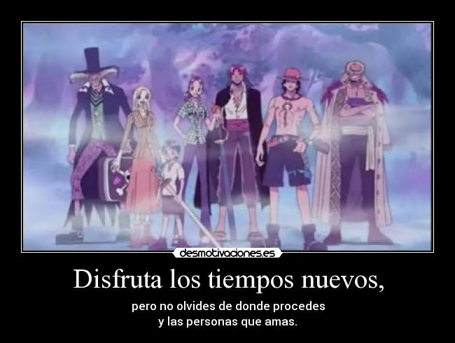 Disfruta los tiempos nuevos, - pero no olvides de donde procedes
y las personas que amas.