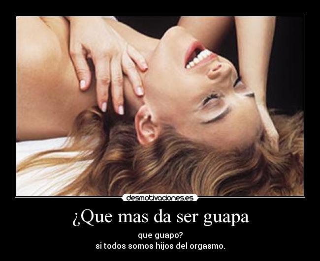 ¿Que mas da ser guapa - que guapo?
si todos somos hijos del orgasmo.