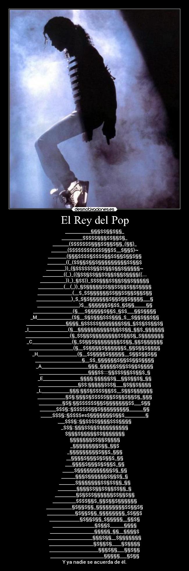 El Rey del Pop - ___________§§§$$§§$§§_
_________$$$$$§§§$$§§$§_
_______($$$$$$$§§§$$§§$§§_(§§)_
_______($$$$$$$$$$$$§§$$__$§§$)~
________(§§§$$$$§$$$$§§$$§§$§§$§§
________((_($$§§$§§$§§§§§§§§§$$§§$
________))_(§$$$$$$§§$$§§$§§$§§§§§~
_________((_)_((§$$§$$§§$$§§$§§$§§§§((....
___________))_)_§$$))_$$$§§§$$§§$§§$§§§§§
___________(__(_))_§$§§§§§$$§§$$§§$§§$§§§§
_______________(__$_$$§§§§§§$$§§$$§§$§§$§§
_______________)_$_$§$§§§§§§$§§$§§$§§§§___§
__________________)$__§§§§§§$§$$_§$§§_____§§
_________________(§___$§§§§§$§§$_§$$___§§$§§§§
_M_______________($§__$§$§§§$$$§§§_$__$§§$§§$§§
_________________§§§§_§$$$$$§§§§§§§$§§_§$$§$$§§$§
_I_________________(§__§§§§§§§§§§$§§$$§§_§§$_§§§§§§
___________________(§_$$§§$§§§§§§§§$$§§$§_$§§§§§§§
_C_________________(§_$$§§$§§§§§§§§$$§§_§§$§§§§§§
___________________(§__$$§§§§$§§§§§§$_§§$§§$§§§§
_H_________________(§__$$§§§§$§§§§§__$§§$§§$§§
____________________§__$$_§§§§§§$§§$$§§$§§§§
_A____________________§§§_§§§§§$§§$$§§$§§§§
_____________________§§§$$::::§§$$$§§$$§§$_§
_E________________§§§§:§§§§§$§__§§$§§$§_§§
_________________§$$:§§§§§$$$§___§$§§$§§§§
_L____________§§§:§§$§$$$$§§$$__$§§$§§§§§§
____________§$§:§§§$§$$$$$§§$$§§$§§$§_§§§
__________§$§:§§$$$$$$§§$§§§§§§§$$___$§§
_______$$$§::§$$$$$$§§$§§§§§§§§§______§§
_____$$$§::§$$$$es$§§§§§§§$§§$_________§
___$$$§::§§$$$$§§§§$$$§§§§
_$$§::§§§$$§§$§§§§§§§§§
$§§§$§§§§§$$§§§§§§§
§§§§§§§$$§§$§§§§
_§§§§§§§§$§§_§§$
_§§§§§§§§§$§§$_§§§
__§§§§$§§§$§$§§$_§§
___§§§§$§§§$§$§§$_§§
_____$§§§§§§§§§§§$§_§§
______§§§$§§§§§§$§§$§_§
_______$§§§§§§§$$§$$§§_§§
________§§§§$$§§$$§§$$§§_§
_________§$§$$$§§§§§§$$§§$§§
__________$$$$§§$_§§$§§$§§§§§§
___________§$§§$§§_§§§§§§§§§$$§§$§
____________§$§§$§§_§§§§§§§§_$$§§$
_____________§$§§$§§_$§§§§§__§§$§
__________________§$§§$______§§§§
___________________§§§§§_§§__§§§§$
___________________§§§$§§__$§§§§§§§
___________________§$§§$§____§$§§§§
_____________________§§§$§§___§§$§§
_______________________§§§§§___§$§§
Y ya nadie se acuerda de él.