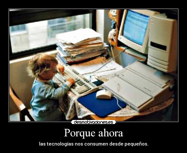 Porque ahora - las tecnologías nos consumen desde pequeños.
