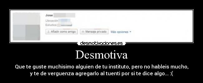 Desmotiva - Que te guste muchisimo alguien de tu instituto, pero no hableis mucho,
y te de verguenza agregarlo al tuenti por si te dice algo... :(